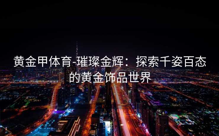 黄金甲体育-璀璨金辉：探索千姿百态的黄金饰品世界