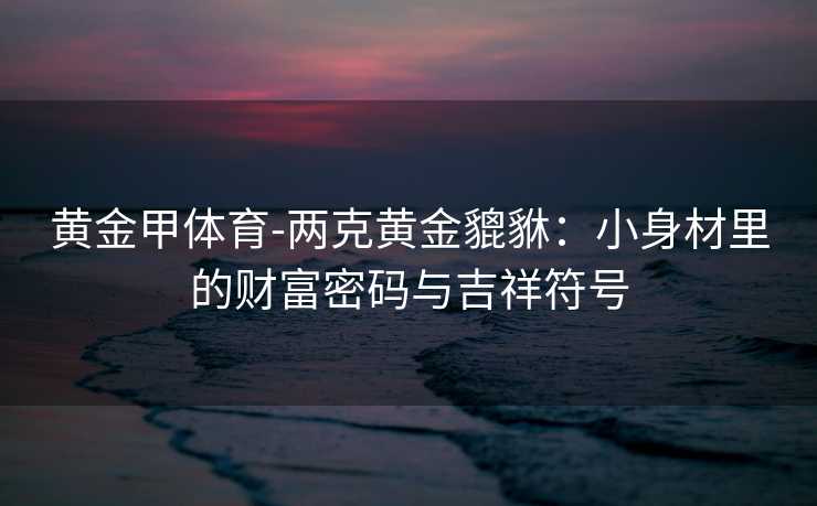 黄金甲体育-两克黄金貔貅：小身材里的财富密码与吉祥符号