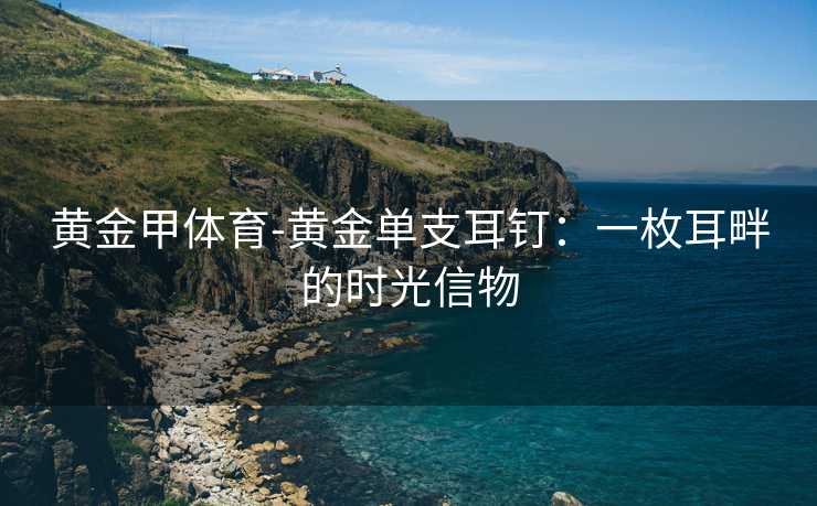 黄金甲体育-黄金单支耳钉：一枚耳畔的时光信物
