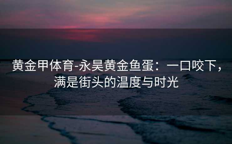 黄金甲体育-永昊黄金鱼蛋：一口咬下，满是街头的温度与时光
