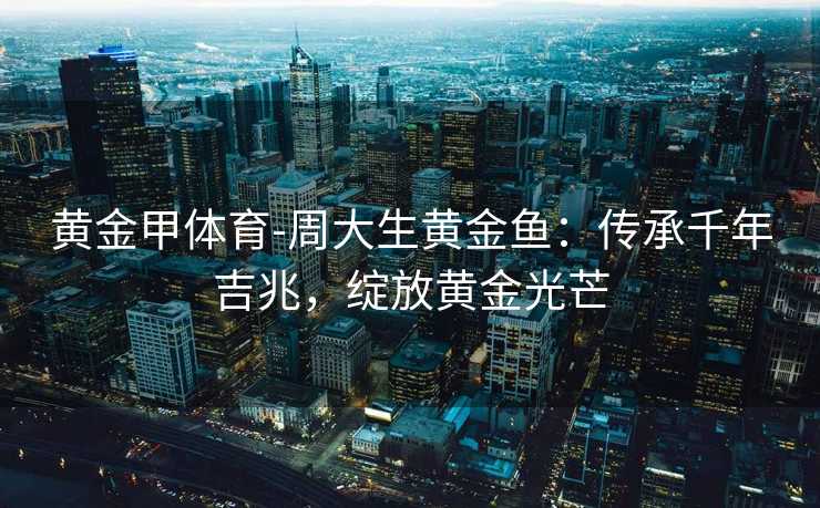 黄金甲体育-周大生黄金鱼：传承千年吉兆，绽放黄金光芒