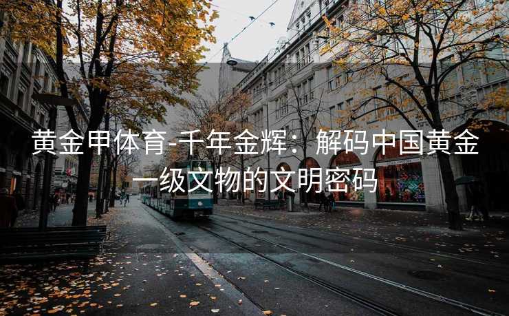 黄金甲体育-千年金辉：解码中国黄金一级文物的文明密码