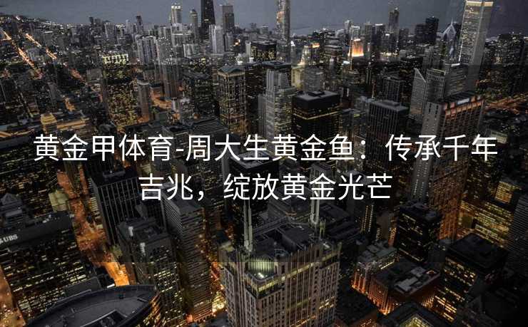 黄金甲体育-周大生黄金鱼：传承千年吉兆，绽放黄金光芒