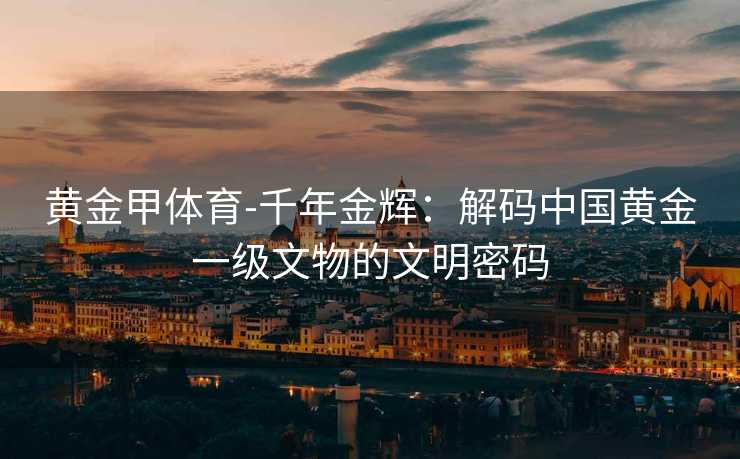 黄金甲体育-千年金辉：解码中国黄金一级文物的文明密码