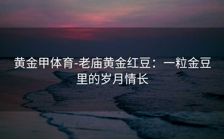 黄金甲体育-老庙黄金红豆：一粒金豆里的岁月情长
