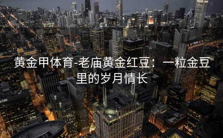 黄金甲体育-老庙黄金红豆：一粒金豆里的岁月情长
