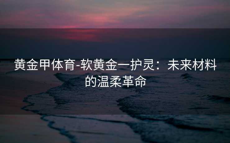 黄金甲体育-软黄金一护灵：未来材料的温柔革命