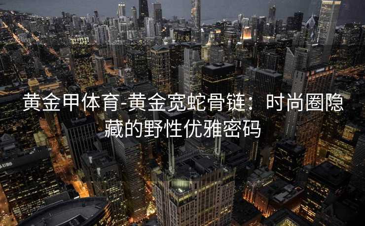 黄金甲体育-黄金宽蛇骨链：时尚圈隐藏的野性优雅密码