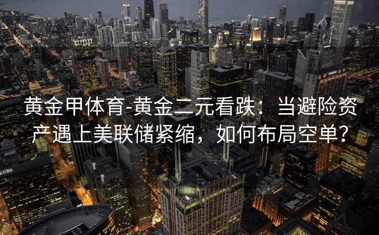黄金甲体育-黄金二元看跌：当避险资产遇上美联储紧缩，如何布局空单？