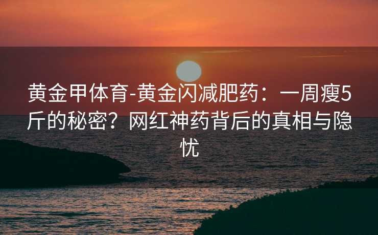黄金甲体育-黄金闪减肥药：一周瘦5斤的秘密？网红神药背后的真相与隐忧
