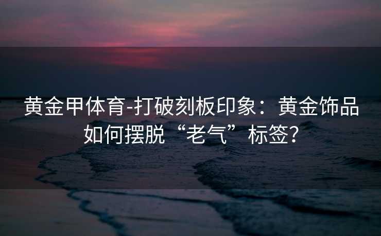 黄金甲体育-打破刻板印象：黄金饰品如何摆脱“老气”标签？