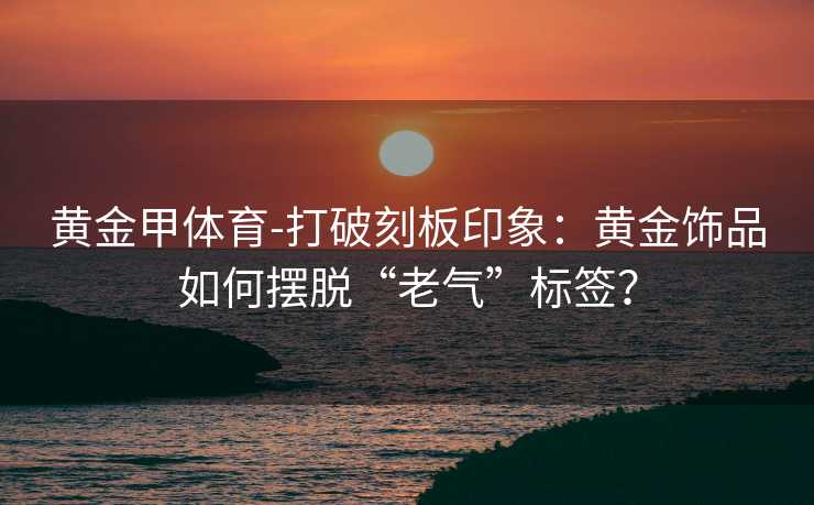 黄金甲体育-打破刻板印象：黄金饰品如何摆脱“老气”标签？
