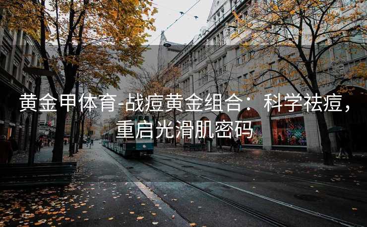 黄金甲体育-战痘黄金组合：科学祛痘，重启光滑肌密码