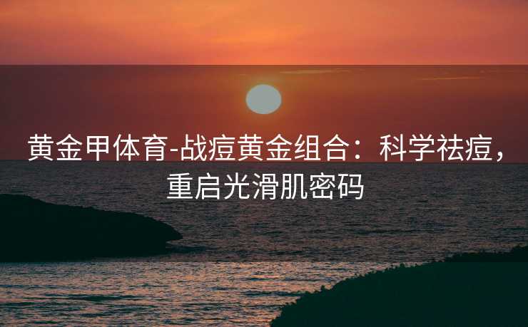 黄金甲体育-战痘黄金组合：科学祛痘，重启光滑肌密码