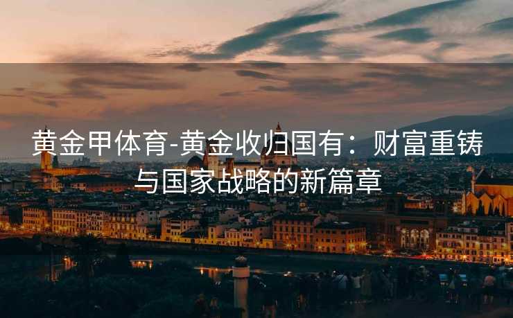 黄金甲体育-黄金收归国有：财富重铸与国家战略的新篇章