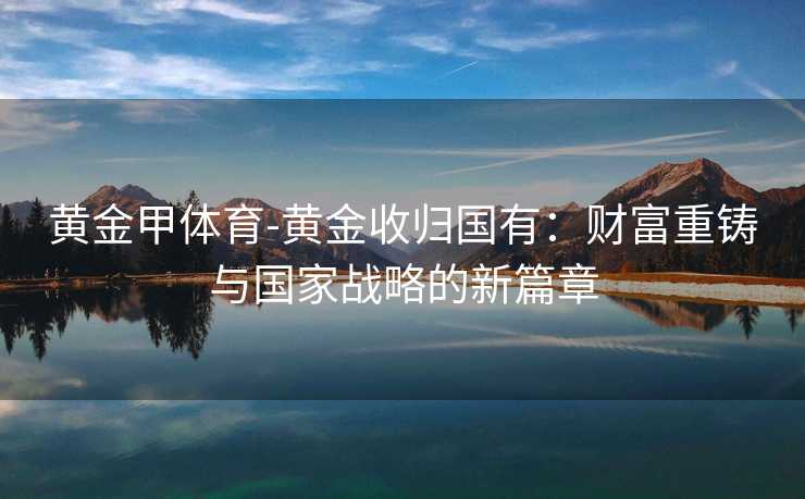 黄金甲体育-黄金收归国有：财富重铸与国家战略的新篇章