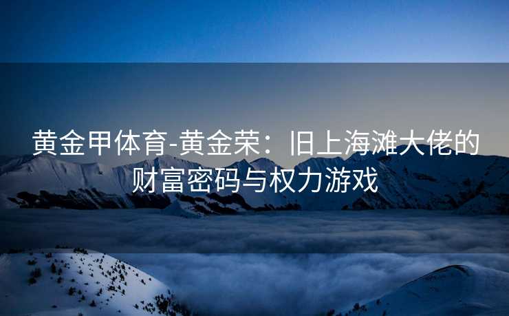 黄金甲体育-黄金荣：旧上海滩大佬的财富密码与权力游戏