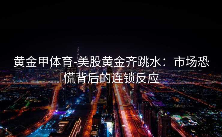 黄金甲体育-美股黄金齐跳水：市场恐慌背后的连锁反应