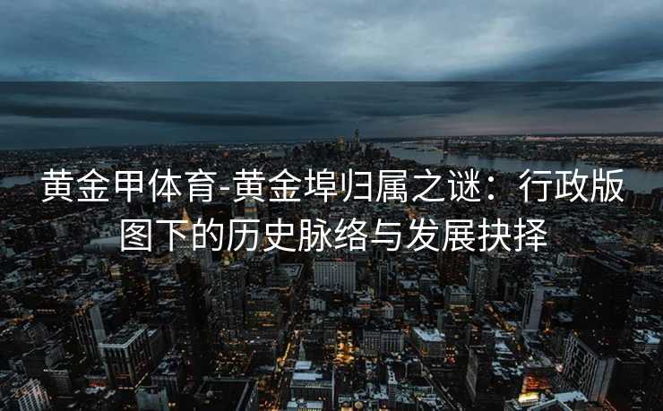 黄金甲体育-黄金埠归属之谜：行政版图下的历史脉络与发展抉择