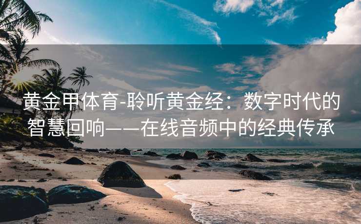 黄金甲体育-聆听黄金经：数字时代的智慧回响——在线音频中的经典传承