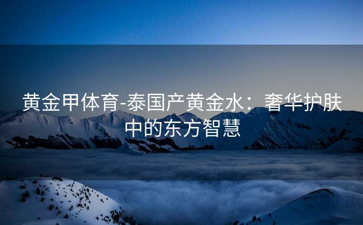 黄金甲体育-泰国产黄金水：奢华护肤中的东方智慧