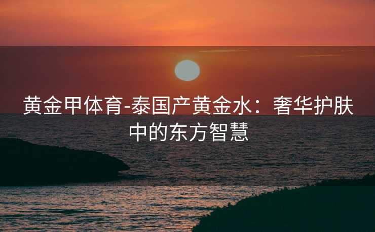 黄金甲体育-泰国产黄金水：奢华护肤中的东方智慧