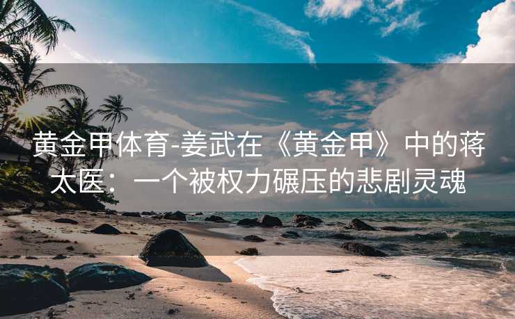 黄金甲体育-姜武在《黄金甲》中的蒋太医：一个被权力碾压的悲剧灵魂