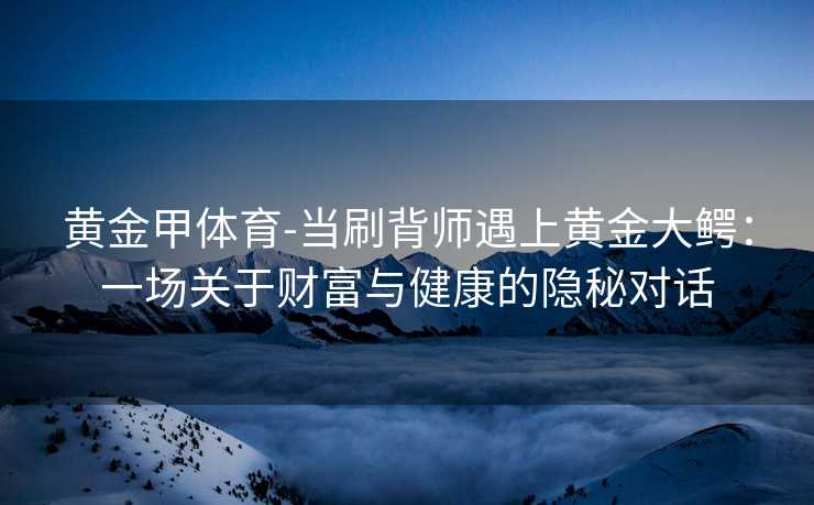 黄金甲体育-当刷背师遇上黄金大鳄：一场关于财富与健康的隐秘对话