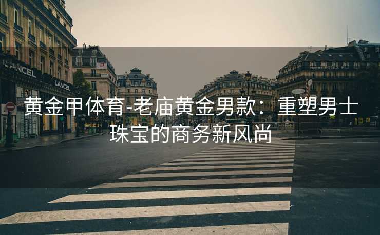 黄金甲体育-老庙黄金男款：重塑男士珠宝的商务新风尚