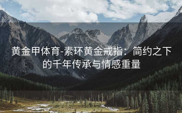黄金甲体育-素环黄金戒指：简约之下的千年传承与情感重量