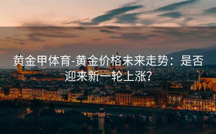 黄金甲体育-黄金价格未来走势：是否迎来新一轮上涨？