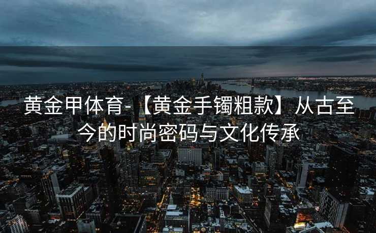 黄金甲体育-【黄金手镯粗款】从古至今的时尚密码与文化传承