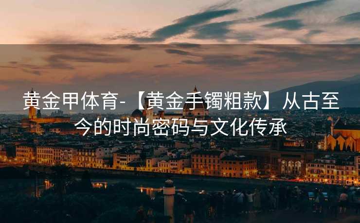 黄金甲体育-【黄金手镯粗款】从古至今的时尚密码与文化传承