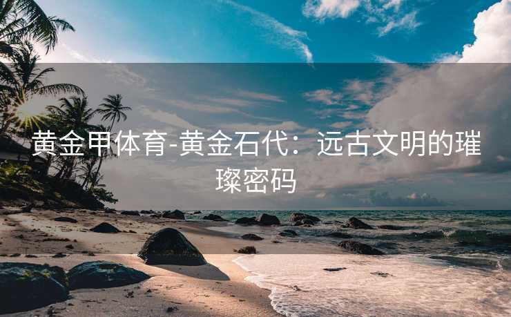 黄金甲体育-黄金石代：远古文明的璀璨密码