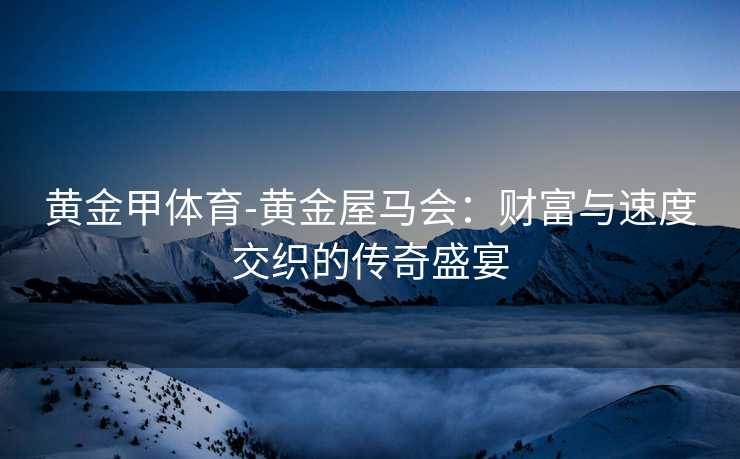黄金甲体育-黄金屋马会：财富与速度交织的传奇盛宴