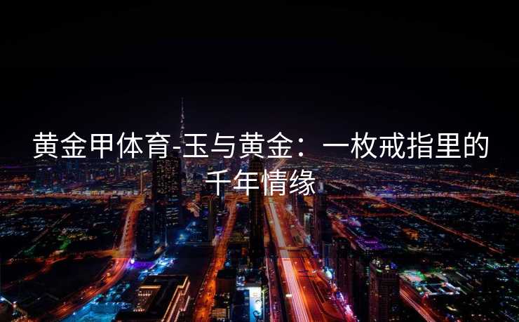 黄金甲体育-玉与黄金：一枚戒指里的千年情缘