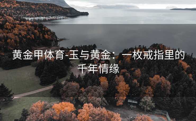 黄金甲体育-玉与黄金：一枚戒指里的千年情缘