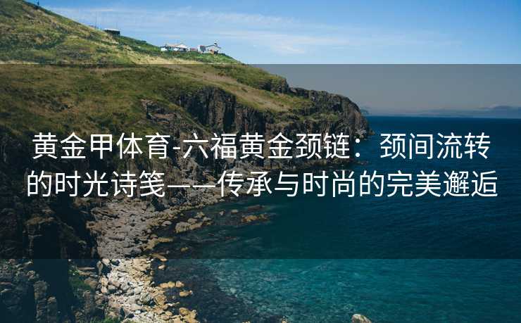 黄金甲体育-六福黄金颈链：颈间流转的时光诗笺——传承与时尚的完美邂逅