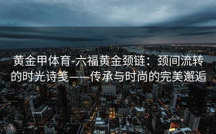 黄金甲体育-六福黄金颈链：颈间流转的时光诗笺——传承与时尚的完美邂逅