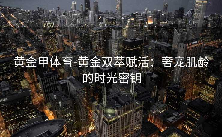 黄金甲体育-黄金双萃赋活：奢宠肌龄的时光密钥