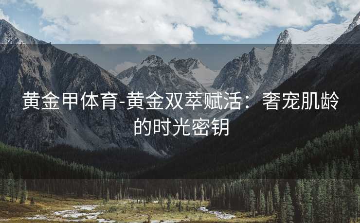 黄金甲体育-黄金双萃赋活：奢宠肌龄的时光密钥