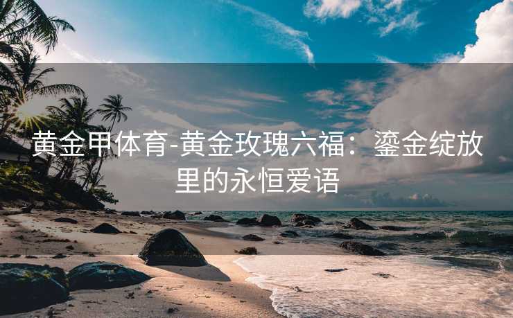 黄金甲体育-黄金玫瑰六福：鎏金绽放里的永恒爱语