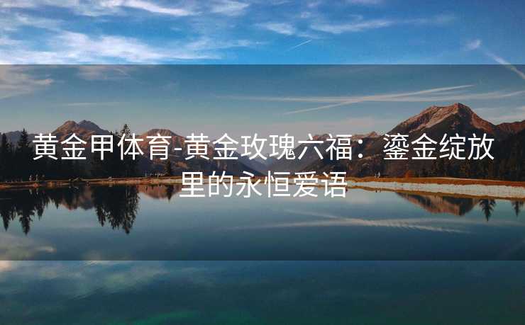 黄金甲体育-黄金玫瑰六福：鎏金绽放里的永恒爱语
