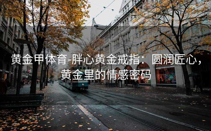黄金甲体育-胖心黄金戒指：圆润匠心，黄金里的情感密码