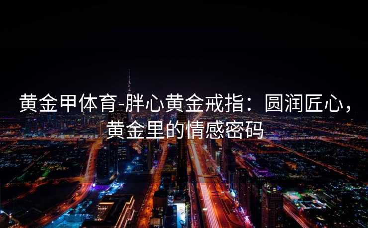 黄金甲体育-胖心黄金戒指：圆润匠心，黄金里的情感密码