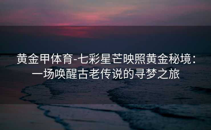 黄金甲体育-七彩星芒映照黄金秘境：一场唤醒古老传说的寻梦之旅
