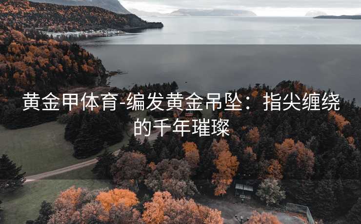 黄金甲体育-编发黄金吊坠：指尖缠绕的千年璀璨