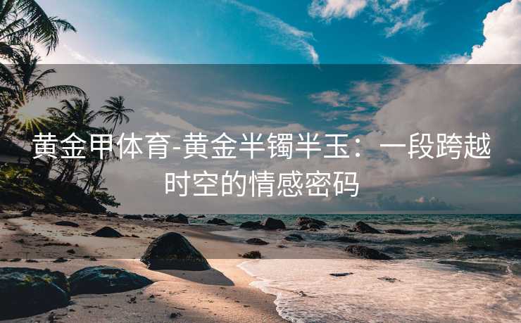 黄金甲体育-黄金半镯半玉：一段跨越时空的情感密码