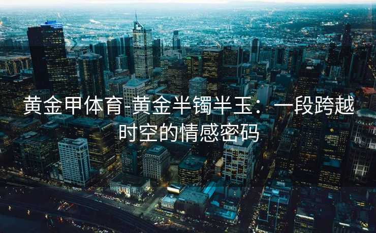 黄金甲体育-黄金半镯半玉：一段跨越时空的情感密码