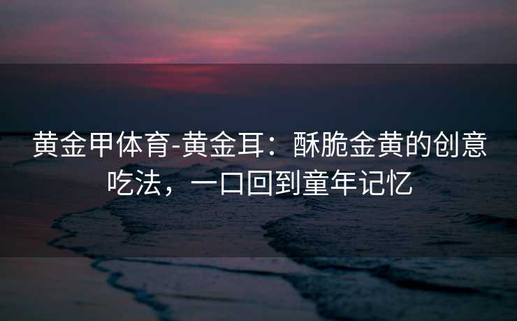 黄金甲体育-黄金耳：酥脆金黄的创意吃法，一口回到童年记忆